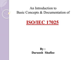 An Introduction to
Basic Concepts & Documentation of
ISO/IEC 17025
By :
Daruosh Shafiee
 