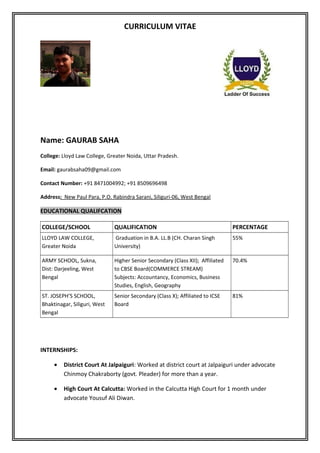 CURRICULUM VITAE
Name: GAURAB SAHA
College: Lloyd Law College, Greater Noida, Uttar Pradesh.
Email: gaurabsaha09@gmail.com
Contact Number: +91 8471004992; +91 8509696498
Address: New Paul Para, P.O. Rabindra Sarani, Siliguri-06, West Bengal
EDUCATIONAL QUALIFCATION
COLLEGE/SCHOOL QUALIFICATION PERCENTAGE
LLOYD LAW COLLEGE,
Greater Noida
Graduation in B.A. LL.B (CH. Charan Singh
University)
55%
ARMY SCHOOL, Sukna,
Dist: Darjeeling, West
Bengal
Higher Senior Secondary (Class XII); Affiliated
to CBSE Board(COMMERCE STREAM)
Subjects: Accountancy, Economics, Business
Studies, English, Geography
70.4%
ST. JOSEPH’S SCHOOL,
Bhaktinagar, Siliguri, West
Bengal
Senior Secondary (Class X); Affiliated to ICSE
Board
81%
INTERNSHIPS:
• District Court At Jalpaiguri: Worked at district court at Jalpaiguri under advocate
Chinmoy Chakraborty (govt. Pleader) for more than a year.
• High Court At Calcutta: Worked in the Calcutta High Court for 1 month under
advocate Yousuf Ali Diwan.
 