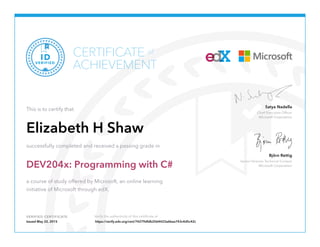 Chief Executive Officer
Microsoft Corporation
Satya Nadella
Senior Director Technical Content
Microsoft Corporation
Björn Rettig
VERIFIED CERTIFICATE Verify the authenticity of this certificate at
CERTIFICATE
ACHIEVEMENT
of
VERIFIED
ID
This is to certify that
Elizabeth H Shaw
successfully completed and received a passing grade in
DEV204x: Programming with C#
a course of study offered by Microsoft, an online learning
initiative of Microsoft through edX.
Issued May 22, 2015 https://verify.edx.org/cert/74279dfdb2564423a6bea743c4d5c42c
 