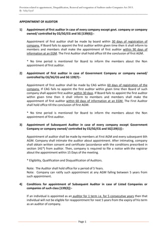 Provision related to appointment, Disqualification, Removal and resignation of Auditors under Companies Act 2013.
By- Salaj Goyal
Page 1
APPOINTMENT OF AUDITOR
1) Appointment of first auditor in case of every company except govt. company or company
owned/ controlled by CG/SG/CG and SG [139(6)]:-
Appointment of first auditor shall be made by board within 30 days of registration of
company. If Board fails to appoint the first auditor within given time then it shall inform to
members and members shall make the appointment of first auditor within 90 days of
information at an EGM. The First Auditor shall hold office till the conclusion of first AGM.
* No time period is mentioned for Board to inform the members about the Non
appointment of first auditor.
2) Appointment of first auditor in case of Government Company or company owned/
controlled by CG/SG/CG and SG 139(7):-
Appointment of first auditor shall be made by CAG within 60 days of registration of the
company. If CAG fails to appoint the first auditor within given time then Board of such
company shall appoint first auditor within 30 days. If Board fails to appoint the first auditor
within given time then it shall inform to members and members shall make the
appointment of first auditor within 60 days of information at an EGM. The First Auditor
shall hold office till the conclusion of first AGM.
* No time period is mentioned for Board to inform the members about the Non
appointment of first auditor.
3) Appointment of Subsequent Auditor in case of every company except Government
Company or company owned/ controlled by CG/SG/CG and SG[139(1)]:-
Appointment of auditor shall be made by members at First AGM and every subsequent 6th
AGM. Company shall intimate the auditor about appointment. After intimating, company
shall obtain written consent and certificate (accordance with the conditions prescribed in
section 141*) from auditor. Then, company is required to file a notice with the registrar
about the appointment within 15 Days of the meeting.
* Eligibility, Qualification and Disqualification of Auditors.
Note: The Auditor shall hold office for a period of 5 Years.
Note: Company can ratify such appointment at any AGM falling between 5 years from
such appointment.
4) Conditions for appointment of Subsequent Auditor in case of Listed Companies or
companies of such class [139(2)]:-
If an individual is appointed as an auditor for 1 term i.e. for 5 consecutive years then that
individual will not be eligible for reappointment for next 5 years from the expiry of his term
as an auditor of company.
 