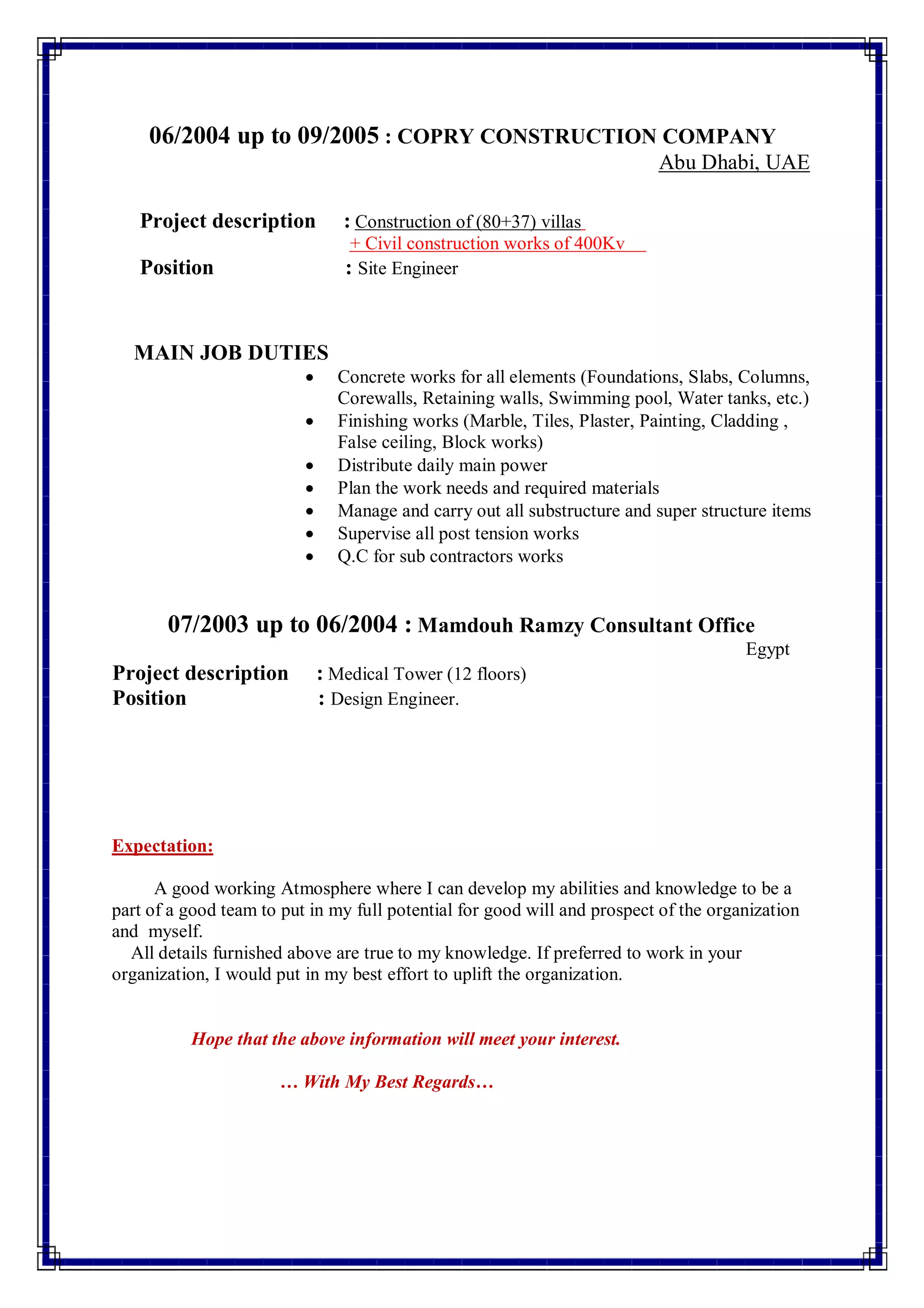 06/2004 up to 09/2005 : COPRY CONSTRUCTION COMPANY
Abu Dhabi, UAE
(80+37) villasnstruction ofCoProject description :
+ Civil construction works of 400Kv
Position : Site Engineer
MAIN JOB DUTIES
 Concrete works for all elements (Foundations, Slabs, Columns,
Corewalls, Retaining walls, Swimming pool, Water tanks, etc.)
 Finishing works (Marble, Tiles, Plaster, Painting, Cladding ,
False ceiling, Block works)
 Distribute daily main power
 Plan the work needs and required materials
 Manage and carry out all substructure and super structure items
 Supervise all post tension works
 Q.C for sub contractors works
07/2003 up to 06/2004 : Mamdouh Ramzy Consultant Office
Egypt
Project description : Medical Tower (12 floors)
Position : Design Engineer.
Expectation:
A good working Atmosphere where I can develop my abilities and knowledge to be a
part of a good team to put in my full potential for good will and prospect of the organization
and myself.
All details furnished above are true to my knowledge. If preferred to work in your
organization, I would put in my best effort to uplift the organization.
Hope that the above information will meet your interest.
… With My Best Regards…
 