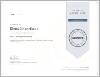 DECEMBER 24, 2014
Elena Khenriksen
Social Entrepreneurship
a 12 week online non-credit course authorized by Copenhagen Business School and
offered through Coursera
has successfully completed with distinction
Professor Kai Hockerts
Department of Intercultural Communication and Management
Copenhagen Business School
Verify at coursera.org/verify/2K4VNPPRYL
Coursera has confirmed the identity of this individual and
their participation in the course.
 
