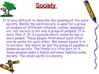 SocietySociety
It is very difficult to describe the meaning of the word
society. Mainly the word society is used for a group
of peoples of different religions, castes, languages
etc, but society is not only a group of peoples. It is
more than it. It is a passion which connects two or
more people. These people think about each other
and do works for each other. We cannot bound it in
to borders. Any where we see the group of peoples is
known as society. The family is a little part of it.
Some peoples make a family and many families make
society. The whole world is a society.
 