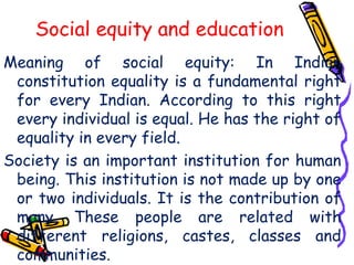 Social equity and education
Meaning of social equity: In Indian
constitution equality is a fundamental right
for every Indian. According to this right
every individual is equal. He has the right of
equality in every field.
Society is an important institution for human
being. This institution is not made up by one
or two individuals. It is the contribution of
many. These people are related with
different religions, castes, classes and
communities.
 