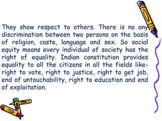 They show respect to others. There is no any
discrimination between two persons on the basis
of religion, caste, language and sex. So social
equity means every individual of society has the
right of equality. Indian constitution provides
equality to all the citizens in all the fields like-
right to vote, right to justice, right to get job,
end of untouchability, right to education and end
of exploitation.
 