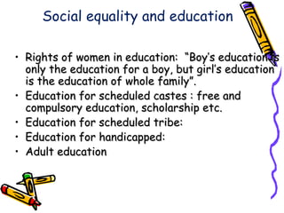 Social equality and education
• Rights of women in education: “Boy’s education isRights of women in education: “Boy’s education is
only the education for a boy, but girl’s educationonly the education for a boy, but girl’s education
is the education of whole family”.is the education of whole family”.
• Education for scheduled castes : free andEducation for scheduled castes : free and
compulsory education, scholarship etc.compulsory education, scholarship etc.
• Education for scheduled tribe:Education for scheduled tribe:
• Education for handicapped:Education for handicapped:
• Adult educationAdult education
 