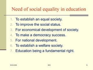 Need of social equality in education
1. To establish an equal society.
2. To improve the social status.
3. For economical development of society.
4. To make a democracy success.
5. For national development.
6. To establish a welfare society.
7. Education being a fundamental right.
05-05-2009 BCK 14
 
