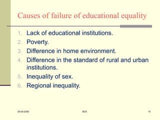 Causes of failure of educational equality
1. Lack of educational institutions.
2. Poverty.
3. Difference in home environment.
4. Difference in the standard of rural and urban
institutions.
5. Inequality of sex.
6. Regional inequality.
05-05-2009 BCK 15
 