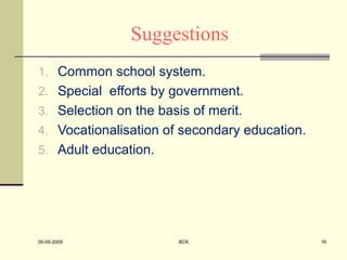 Suggestions
1. Common school system.
2. Special efforts by government.
3. Selection on the basis of merit.
4. Vocationalisation of secondary education.
5. Adult education.
05-05-2009 BCK 16
 