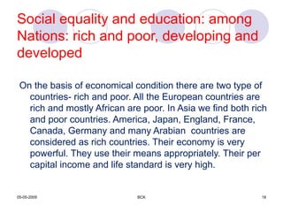 Social equality and education: among
Nations: rich and poor, developing and
developed
On the basis of economical condition there are two type of
countries- rich and poor. All the European countries are
rich and mostly African are poor. In Asia we find both rich
and poor countries. America, Japan, England, France,
Canada, Germany and many Arabian countries are
considered as rich countries. Their economy is very
powerful. They use their means appropriately. Their per
capital income and life standard is very high.
05-05-2009 BCK 18
 