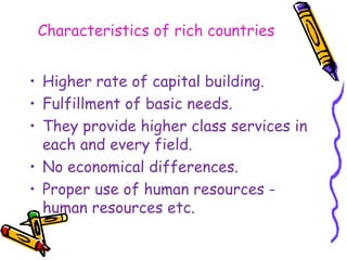 Characteristics of rich countries
• Higher rate of capital building.
• Fulfillment of basic needs.
• They provide higher class services in
each and every field.
• No economical differences.
• Proper use of human resources -
human resources etc.
 