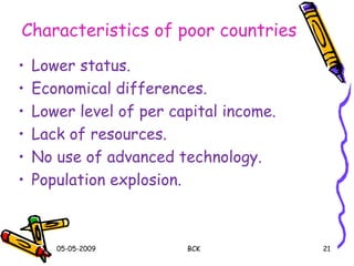 Characteristics of poor countries
• Lower status.
• Economical differences.
• Lower level of per capital income.
• Lack of resources.
• No use of advanced technology.
• Population explosion.
05-05-2009 BCK 21
 