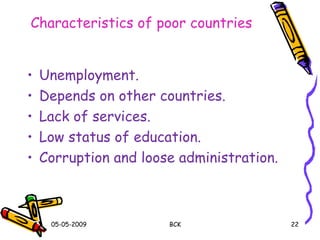 Characteristics of poor countries
• Unemployment.
• Depends on other countries.
• Lack of services.
• Low status of education.
• Corruption and loose administration.
05-05-2009 BCK 22
 