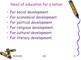 Need of education for a nation
• For social development.
• For economical development.
• For political development.
• For religious development.
• For cultural development.
• For literary development.
05-05-2009 BCK 23
 