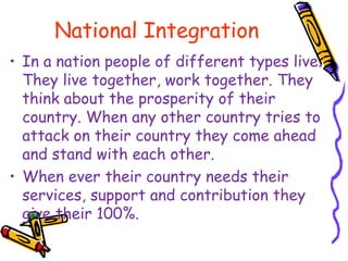 National Integration
• In a nation people of different types live.
They live together, work together. They
think about the prosperity of their
country. When any other country tries to
attack on their country they come ahead
and stand with each other.
• When ever their country needs their
services, support and contribution they
give their 100%.
 