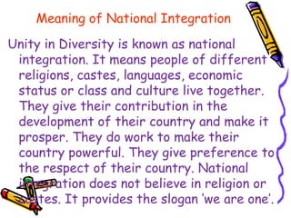 Meaning of National Integration
Unity in Diversity is known as national
integration. It means people of different
religions, castes, languages, economic
status or class and culture live together.
They give their contribution in the
development of their country and make it
prosper. They do work to make their
country powerful. They give preference to
the respect of their country. National
integration does not believe in religion or
castes. It provides the slogan ‘we are one’.
 