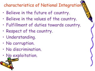 characteristics of National Integration
• Believe in the future of country.
• Believe in the values of the country.
• Fulfillment of duties towards country.
• Respect of the country.
• Understanding.
• No corruption.
• No discrimination.
• No exploitation.
 