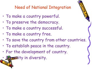 Need of National Integration
• To make a country powerful.
• To preserve the democracy.
• To make a country successful.
• To make a country free.
• To save the country from other countries.
• To establish peace in the country.
• For the development of country.
• For unity in diversity.
 