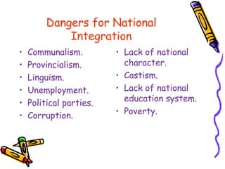 Dangers for National
Integration
• Communalism.
• Provincialism.
• Linguism.
• Unemployment.
• Political parties.
• Corruption.
• Lack of national
character.
• Castism.
• Lack of national
education system.
• Poverty.
 