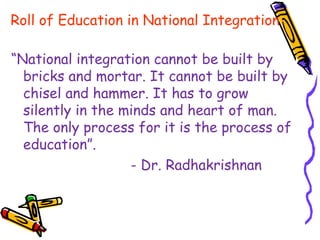 Roll of Education in National Integration
“National integration cannot be built by
bricks and mortar. It cannot be built by
chisel and hammer. It has to grow
silently in the minds and heart of man.
The only process for it is the process of
education”.
- Dr. Radhakrishnan
 