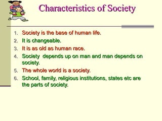 Characteristics of SocietyCharacteristics of Society
1.1. Society is the base of human life.Society is the base of human life.
2.2. It is changeable.It is changeable.
3.3. It is as old as human race.It is as old as human race.
4.4. Society depends up on man and man depends onSociety depends up on man and man depends on
society.society.
5.5. The whole world is a society.The whole world is a society.
6.6. School, family, religious institutions, states etc areSchool, family, religious institutions, states etc are
the parts of society.the parts of society.
 