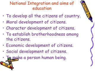 National Integration and aims of
education
• To develop all the citizens of country.
• Moral development of citizens.
• Character development of citizens.
• To establish brotherhoodness among
the citizens.
• Economic development of citizens.
• Social development of citizens.
• To make a person human being.
 