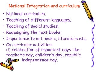 National Integration and curriculum
• National curriculum.
• Teaching of different languages.
• Teaching of social studies.
• Redesigning the text books.
• Importance to art, music, literature etc.
• Co curricular activities:
(i) celebration of important days like-
teacher’s day, children’s day, republic
day, independence day.
 