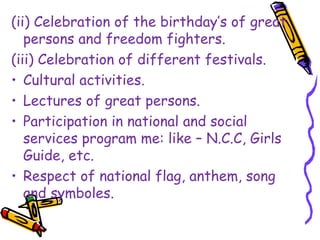 (ii) Celebration of the birthday’s of great
persons and freedom fighters.
(iii) Celebration of different festivals.
• Cultural activities.
• Lectures of great persons.
• Participation in national and social
services program me: like – N.C.C, Girls
Guide, etc.
• Respect of national flag, anthem, song
and symboles.
 