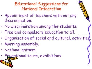 Educational Suggestions for
National Integration
• Appointment of teachers with out any
discrimination.
• No discrimination among the students.
• Free and compulsory education to all.
• Organization of social and cultural, activities.
• Morning assembly.
• National anthem.
• Educational tours, exhibitions.
 