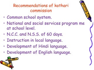 Recommendations of kothari
commission
• Common school system.
• National and social services program me
at school level.
• N.C.C. and N.S.S. of 60 days.
• Instruction in local language.
• Development of Hindi language.
• Development of English language.
 