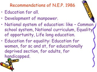 Recommendations of N.E.P. 1986
• Education for all.
• Development of manpower.
• National system of education: like – Common
school system, National curriculum, Equality
of opportunity, Life long education.
• Education for equality: Education for
women, for sc and st, for educationally
deprived section, for adults, for
handicapped.
 