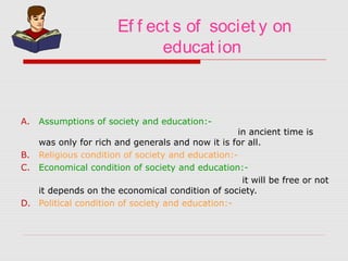 Ef f ect s of societ y on
educat ion
A. Assumptions of society and education:-
in ancient time is
was only for rich and generals and now it is for all.
B. Religious condition of society and education:-
C. Economical condition of society and education:-
it will be free or not
it depends on the economical condition of society.
D. Political condition of society and education:-
 
