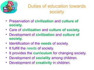 Duties of education towards
society
• Preservation of civilization and culture of
society.
• Care of civilization and culture of society.
• Development of civilization and culture of
society.
• Identification of the needs of society.
• It fulfill the needs of society.
• It provides the curriculum for changing society.
• Development of sociality among children.
• Development of creativity in children.
 