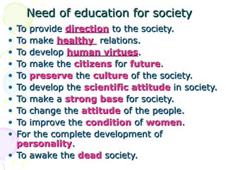 Need of education for societyNeed of education for society
• To provideTo provide directiondirection to the society.to the society.
• To makeTo make healthyhealthy relations.relations.
• To developTo develop human virtueshuman virtues..
• To make theTo make the citizenscitizens forfor futurefuture..
• ToTo preservepreserve thethe cultureculture of the society.of the society.
• To develop theTo develop the scientificscientific attitudeattitude in society.in society.
• To make aTo make a strongstrong basebase for society.for society.
• To change theTo change the attitudeattitude of the people.of the people.
• To improve theTo improve the conditioncondition ofof womenwomen..
• For the complete development ofFor the complete development of
personalitypersonality..
• To awake theTo awake the deaddead society.society.
 
