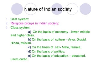 Nature of Indian society
1. Cast system:
2. Religious groups in Indian society:
3. Class system:
a) On the basis of economy - lower, middle
and higher class.
b) On the basis of culture – Arya, Dravid,
Hindu, Muslim.
c) On the basis of sex- Male, female.
d) On the basis of politics.
e) On the basis of education – educated,
uneducated.
 