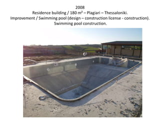 2008
Residence building / 180 m² – Plagiari – Thessaloniki.
Improvement / Swimming pool (design – construction license - construction).
Swimming pool construction.
 