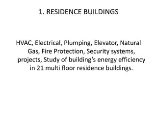 1. RESIDENCE BUILDINGS
HVAC, Electrical, Plumping, Elevator, Natural
Gas, Fire Protection, Security systems,
projects, Study of building’s energy efficiency
in 21 multi floor residence buildings.
 