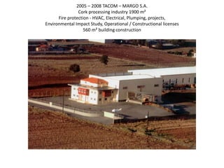 2005 – 2008 TACOM – MARGO S.A.
Cork processing industry 1900 m²
Fire protection - HVAC, Electrical, Plumping, projects,
Environmental Impact Study, Operational / Constructional licenses
560 m² building construction
 