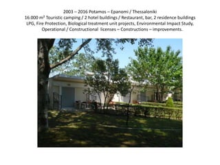 2003 – 2016 Potamos – Epanomi / Thessaloniki
16.000 m² Touristic camping / 2 hotel buildings / Restaurant, bar, 2 residence buildings
LPG, Fire Protection, Biological treatment unit projects, Environmental Impact Study,
Operational / Constructional licenses – Constructions – improvements.
 