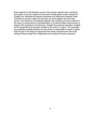 4
three expands on the literature review of the industry specific laws, standards,
and guides to provide insight into how each handles safety system equipment.
Chapter four identifies the relevant similarities and differences between these
industries to provide insight into how they can work together and how they
cannot. The existence of similarities between the industries provides evidence in
the value of uniting behind a standardization of functional safety requirements to
interact with equipment manufacturers. Chapter five presents examples of digital
COTS equipment that has been certified to SIL level 2 or higher. The examples
use publically available literature to show that it is reasonable to expect a higher
level of rigor in the design of equipment from these manufacturers who have
achieved these ratings from independent and trusted third party evaluators.
 