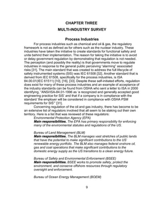 9
CHAPTER THREE
MULTI-INDUSTRY SURVEY
Process Industries
For process industries such as chemical and oil & gas, the regulatory
framework is not as defined as for others such as the nuclear industry. These
industries have taken the initiative to create standards for functional safety and
unite behind their implementation. The reason for taking the initiative is to avoid
or delay government regulation by demonstrating that regulation is not needed.
The perception (and possibly the reality) is that governments move to regulate
industries in response to the general public perceiving “alarming” associated
risks [31]. The main standard that was created to address the full lifecycle of
safety instrumented systems (SIS) was IEC 61508 [32]. Another standard that is
derived from IEC 61508, specifically for the process industries, is ISA
84.00.01(IEC 61511) [10], [16], [33]. Despite these self-initiated efforts, regulation
does exist for many of these process industries and an example of acceptance of
the industry standards can be found from OSHA who sent a letter to ISA in 2000
identifying, “ANSI/ISA-84.01-1996 as ‘a recognized and generally accepted good
engineering practice for SIS’ and that if a company is in compliance with the
standard ‘the employer will be considered in compliance with OSHA PSM
requirements for SIS’” [31].
Concerning regulation of the oil and gas industry, there has become to be
an extensive list of regulators involved that all seem to be staking out their own
territory. Here is a list that was reviewed of these regulators:
Environmental Protection Agency (EPA)
Main responsibilities. The EPA has primary responsibility for enforcing
many of the environmental statutes and regulations of the US.
Bureau of Land Management (BLM)
Main responsibilities. The BLM manages vast stretches of public lands
that have the potential to make significant contributions to the US'
renewable energy portfolio. The BLM also manages federal onshore oil,
gas and coal operations that make significant contributions to the
domestic energy supply as the US transitions to a clean energy future.
Bureau of Safety and Environmental Enforcement (BSEE)
Main responsibilities. BSEE works to promote safety, protect the
environment, and conserve offshore resources through regulatory
oversight and enforcement.
Bureau of Ocean Energy Management (BOEM)
 
