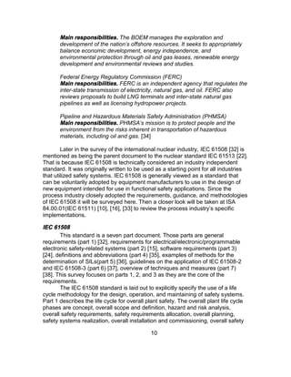 10
Main responsibilities. The BOEM manages the exploration and
development of the nation's offshore resources. It seeks to appropriately
balance economic development, energy independence, and
environmental protection through oil and gas leases, renewable energy
development and environmental reviews and studies.
Federal Energy Regulatory Commission (FERC)
Main responsibilities. FERC is an independent agency that regulates the
inter-state transmission of electricity, natural gas, and oil. FERC also
reviews proposals to build LNG terminals and inter-state natural gas
pipelines as well as licensing hydropower projects.
Pipeline and Hazardous Materials Safety Administration (PHMSA)
Main responsibilities. PHMSA's mission is to protect people and the
environment from the risks inherent in transportation of hazardous
materials, including oil and gas. [34]
Later in the survey of the international nuclear industry, IEC 61508 [32] is
mentioned as being the parent document to the nuclear standard IEC 61513 [22].
That is because IEC 61508 is technically considered an industry independent
standard. It was originally written to be used as a starting point for all industries
that utilized safety systems. IEC 61508 is generally viewed as a standard that
can be voluntarily adopted by equipment manufacturers to use in the design of
new equipment intended for use in functional safety applications. Since the
process industry closely adopted the requirements, guidance, and methodologies
of IEC 61508 it will be surveyed here. Then a closer look will be taken at ISA
84.00.01(IEC 61511) [10], [16], [33] to review the process industry’s specific
implementations.
IEC 61508
This standard is a seven part document. Those parts are general
requirements (part 1) [32], requirements for electrical/electronic/programmable
electronic safety-related systems (part 2) [15], software requirements (part 3)
[24], definitions and abbreviations (part 4) [35], examples of methods for the
determination of SILs(part 5) [36], guidelines on the application of IEC 61508-2
and IEC 61508-3 (part 6) [37], overview of techniques and measures (part 7)
[38]. This survey focuses on parts 1, 2, and 3 as they are the core of the
requirements.
The IEC 61508 standard is laid out to explicitly specify the use of a life
cycle methodology for the design, operation, and maintaining of safety systems.
Part 1 describes the life cycle for overall plant safety. The overall plant life cycle
phases are concept, overall scope and definition, hazard and risk analysis,
overall safety requirements, safety requirements allocation, overall planning,
safety systems realization, overall installation and commissioning, overall safety
 