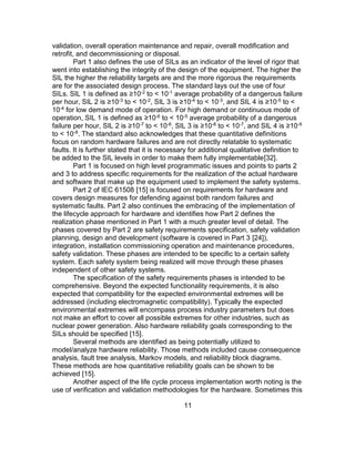 11
validation, overall operation maintenance and repair, overall modification and
retrofit, and decommissioning or disposal.
Part 1 also defines the use of SILs as an indicator of the level of rigor that
went into establishing the integrity of the design of the equipment. The higher the
SIL the higher the reliability targets are and the more rigorous the requirements
are for the associated design process. The standard lays out the use of four
SILs. SIL 1 is defined as ≥10-2 to < 10-1 average probability of a dangerous failure
per hour, SIL 2 is ≥10-3 to < 10-2, SIL 3 is ≥10-4 to < 10-3, and SIL 4 is ≥10-5 to <
10-4 for low demand mode of operation. For high demand or continuous mode of
operation, SIL 1 is defined as ≥10-6 to < 10-5 average probability of a dangerous
failure per hour, SIL 2 is ≥10-7 to < 10-6, SIL 3 is ≥10-8 to < 10-7, and SIL 4 is ≥10-9
to < 10-8. The standard also acknowledges that these quantitative definitions
focus on random hardware failures and are not directly relatable to systematic
faults. It is further stated that it is necessary for additional qualitative definition to
be added to the SIL levels in order to make them fully implementable[32].
Part 1 is focused on high level programmatic issues and points to parts 2
and 3 to address specific requirements for the realization of the actual hardware
and software that make up the equipment used to implement the safety systems.
Part 2 of IEC 61508 [15] is focused on requirements for hardware and
covers design measures for defending against both random failures and
systematic faults. Part 2 also continues the embracing of the implementation of
the lifecycle approach for hardware and identifies how Part 2 defines the
realization phase mentioned in Part 1 with a much greater level of detail. The
phases covered by Part 2 are safety requirements specification, safety validation
planning, design and development (software is covered in Part 3 [24]),
integration, installation commissioning operation and maintenance procedures,
safety validation. These phases are intended to be specific to a certain safety
system. Each safety system being realized will move through these phases
independent of other safety systems.
The specification of the safety requirements phases is intended to be
comprehensive. Beyond the expected functionality requirements, it is also
expected that compatibility for the expected environmental extremes will be
addressed (including electromagnetic compatibility). Typically the expected
environmental extremes will encompass process industry parameters but does
not make an effort to cover all possible extremes for other industries, such as
nuclear power generation. Also hardware reliability goals corresponding to the
SILs should be specified [15].
Several methods are identified as being potentially utilized to
model/analyze hardware reliability. Those methods included cause consequence
analysis, fault tree analysis, Markov models, and reliability block diagrams.
These methods are how quantitative reliability goals can be shown to be
achieved [15].
Another aspect of the life cycle process implementation worth noting is the
use of verification and validation methodologies for the hardware. Sometimes this
 