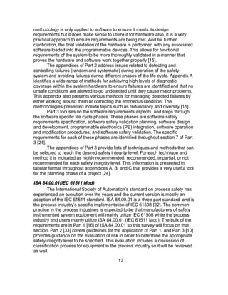 12
methodology is only applied to software to ensure it meets its design
requirements but it does make sense to utilize it for hardware also. It is a very
practical approach to ensure requirements are being met. And for further
clarification, the final validation of the hardware is performed with any associated
software loaded into the programmable devices. This allows for functional
requirements of the system to be more thoroughly validated in a manner that
proves the hardware and software work together properly [15].
The appendices of Part 2 address issues related to detecting and
controlling failures (random and systematic) during operation of the safety
system and avoiding failures during different phases of the life cycle. Appendix A
identifies a wide range of methods for achieving high levels of diagnostic
coverage within the system hardware to ensure failures are identified and that no
unsafe conditions are allowed to go undetected until they cause major problems.
This appendix also presents various methods for managing detected failures by
either working around them or correcting the erroneous condition. The
methodologies presented include topics such as redundancy and diversity [15].
Part 3 focuses on the software requirements aspects, and steps through
the software specific life cycle phases. These phases are software safety
requirements specification, software safety validation planning, software design
and development, programmable electronics (PE) integration, software operation
and modification procedures, and software safety validation. The specific
requirements for each of these phases are identified throughout section 7 of Part
3 [24].
The appendices of Part 3 provide lists of techniques and methods that can
be selected to reach the desired safety integrity level. For each technique and
method it is indicated as highly recommended, recommended, impartial, or not
recommended for each safety integrity level. This information is presented in
tabular format throughout appendices A, B, and C that provides a very useful tool
for the planning phase of a project [24].
ISA 84.00.01(IEC 61511 Mod)
The International Society of Automation’s standard on process safety has
experienced an evolution over the years and the current version is mostly an
adoption of the IEC 61511 standard. ISA 84.00.01 is a three part standard and is
the process industry’s specific implementation of IEC 61508 [32]. The common
practice in the process industries is expected to be that manufacturers of safety
instrumented system equipment will mainly utilize IEC 61508 while the process
industry end users mainly utilize ISA 84.00.01 (IEC 61511 Mod). The bulk of the
requirements are in Part 1 [16] of ISA 84.00.01 so this survey will focus on that
section. Part 2 [33] covers guidelines for the application of Part 1, and Part 3 [10]
provides guidance on the evaluation of risk in order to determine the appropriate
safety integrity level to be specified. This evaluation includes a discussion of
classification process for equipment in the process industry so it will be reviewed
as well.
 