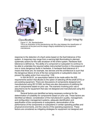14
Figure 3.1. SIL Standardization
This is an illustration of the standardizing role SILs play between the classification of
equipment at the plant and the design integrity established by the equipment
manufacturer.
response to the detection of a fault varies based on the fault tolerance of the
system. A response may range from a warning light illuminating to planned,
systematic actions for the safe shutdown of the entire system. Hardware fault
tolerance is defined as, “the ability of a component or subsystem to continue to
be able to undertake the required safety instrumented function in the presence of
one or more dangerous faults in hardware. A hardware fault tolerance of 1
means that there are, for example, two devices and the architecture is such that
the dangerous failure of one of the two components or subsystems does not
prevent the safety action from occurring.” [16]
In ISA 84.00.01, an assumption seems to be made within the SIS
requirements section that alludes to the option of selecting off-the-shelf (OTS) or
pre-existing equipment. There are discussions of components designed and
manufactured using IEC 61508, but there are also discussions of justifying the
use of components based on prior use. The scenario involving prior use is
assumed to be for equipment that was not designed and manufactured using IEC
61508 [16].
Several factors are identified as being necessary evidence for the
determination of suitability for components based on prior use. These factors are
identified as follows: consideration of the manufacturer’s quality, management,
and configuration management systems, adequate identification and
specification of the components or subsystems, demonstration of the
performance of the components or subsystems in similar operating profiles and
physical environments, and the volume of the operating experience. These
factors are considered as mitigating strategies for equipment not designed and
 