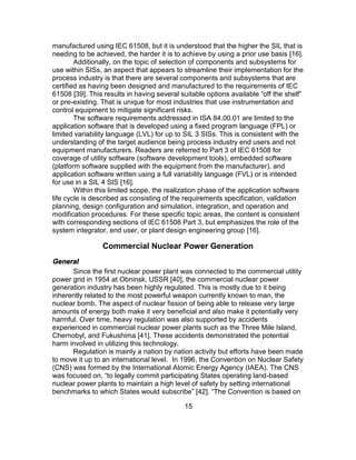 15
manufactured using IEC 61508, but it is understood that the higher the SIL that is
needing to be achieved, the harder it is to achieve by using a prior use basis [16].
Additionally, on the topic of selection of components and subsystems for
use within SISs, an aspect that appears to streamline their implementation for the
process industry is that there are several components and subsystems that are
certified as having been designed and manufactured to the requirements of IEC
61508 [39]. This results in having several suitable options available “off the shelf”
or pre-existing. That is unique for most industries that use instrumentation and
control equipment to mitigate significant risks.
The software requirements addressed in ISA 84.00.01 are limited to the
application software that is developed using a fixed program language (FPL) or
limited variability language (LVL) for up to SIL 3 SISs. This is consistent with the
understanding of the target audience being process industry end users and not
equipment manufacturers. Readers are referred to Part 3 of IEC 61508 for
coverage of utility software (software development tools), embedded software
(platform software supplied with the equipment from the manufacturer), and
application software written using a full variability language (FVL) or is intended
for use in a SIL 4 SIS [16].
Within this limited scope, the realization phase of the application software
life cycle is described as consisting of the requirements specification, validation
planning, design configuration and simulation, integration, and operation and
modification procedures. For these specific topic areas, the content is consistent
with corresponding sections of IEC 61508 Part 3, but emphasizes the role of the
system integrator, end user, or plant design engineering group [16].
Commercial Nuclear Power Generation
General
Since the first nuclear power plant was connected to the commercial utility
power grid in 1954 at Obninsk, USSR [40], the commercial nuclear power
generation industry has been highly regulated. This is mostly due to it being
inherently related to the most powerful weapon currently known to man, the
nuclear bomb. The aspect of nuclear fission of being able to release very large
amounts of energy both make it very beneficial and also make it potentially very
harmful. Over time, heavy regulation was also supported by accidents
experienced in commercial nuclear power plants such as the Three Mile Island,
Chernobyl, and Fukushima [41]. These accidents demonstrated the potential
harm involved in utilizing this technology.
Regulation is mainly a nation by nation activity but efforts have been made
to move it up to an international level. In 1996, the Convention on Nuclear Safety
(CNS) was formed by the International Atomic Energy Agency (IAEA). The CNS
was focused on, “to legally commit participating States operating land-based
nuclear power plants to maintain a high level of safety by setting international
benchmarks to which States would subscribe” [42]. “The Convention is based on
 