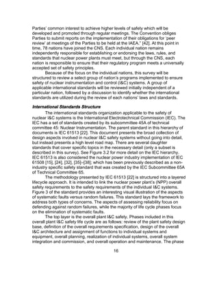 16
Parties’ common interest to achieve higher levels of safety which will be
developed and promoted through regular meetings. The Convention obliges
Parties to submit reports on the implementation of their obligations for ‘peer
review’ at meetings of the Parties to be held at the IAEA.” [42]. At this point in
time, 78 nations have joined the CNS. Each individual nation remains
independently responsible for establishing or endorsing the laws, rules, and
standards that nuclear power plants must meet, but through the CNS, each
nation is responsible to ensure that their regulatory program meets a universally
accepted set of safety principles.
Because of the focus on the individual nations, this survey will be
structured to review a select group of nation’s programs implemented to ensure
safety of nuclear instrumentation and control (I&C) systems. A group of
applicable international standards will be reviewed initially independent of a
particular nation, followed by a discussion to identify whether the international
standards are utilized during the review of each nations’ laws and standards.
International Standards Structure
The international standards organization applicable to the safety of
nuclear I&C systems is the International Electrotechnical Commission (IEC). The
IEC has a set of standards created by its subcommittee 45A of technical
committee 45: Nuclear Instrumentation. The parent standard in this hierarchy of
documents is IEC 61513 [22]. This document presents the broad collection of
design aspects involved in nuclear I&C safety systems without going into detail,
but instead presents a high level road map. There are several daughter
standards that cover specific topics in the necessary detail (only a subset is
described in this survey). See Figure 3.2 for more detail on the IEC hierarchy.
IEC 61513 is also considered the nuclear power industry implementation of IEC
61508 [15], [24], [32], [35]–[38]; which has been previously described as a non-
industry specific safety standard that was created by the IEC Subcommittee 65A
of Technical Committee 65.
The methodology presented by IEC 61513 [22] is structured into a layered
lifecycle approach. It is intended to link the nuclear power plant’s (NPP) overall
safety requirements to the safety requirements of the individual I&C systems.
Figure 3 of the standard provides an interesting visual illustration of the aspects
of systematic faults versus random failures. This standard lays the framework to
address both types of concerns. The aspects of assessing reliability focus on
defending against random failures, while the majority of life cycle phases focus
on the elimination of systematic faults.
The top layer is the overall plant I&C safety. Phases included in this
overall plant I&C safety life cycle are as follows: review of the plant safety design
base, definition of the overall requirements specification, design of the overall
I&C architecture and assignment of functions to individual systems and
equipment, overall planning, realization of individual systems, overall system
integration and commission, and overall operation and maintenance. The phase
 