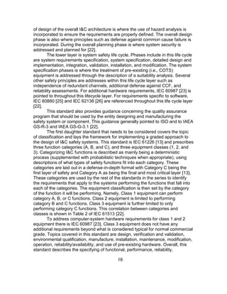 18
of design of the overall I&C architecture is where the use of hazard analysis is
incorporated to ensure the requirements are properly defined. The overall design
phase is also where principles such as defense against common cause failure is
incorporated. During the overall planning phase is where system security is
addressed and planned for [22].
The lower layer is system safety life cycle. Phases include in this life cycle
are system requirements specification, system specification, detailed design and
implementation, integration, validation, installation, and modification. The system
specification phases is where the treatment of pre-existing (i.e., COTS)
equipment is addressed through the description of a suitability analysis. Several
other safety principles are addresses within this life cycle layer such as
independence of redundant channels, additional defense against CCF, and
reliability assessments. For additional hardware requirements, IEC 60987 [23] is
pointed to throughout this lifecycle layer. For requirements specific to software,
IEC 60880 [25] and IEC 62138 [26] are referenced throughout this life cycle layer
[22].
This standard also provides guidance concerning the quality assurance
program that should be used by the entity designing and manufacturing the
safety system or component. This guidance generally pointed to ISO and to IAEA
GS-R-3 and IAEA GS-G-3.1 [22].
The first daughter standard that needs to be considered covers the topic
of classification and lays the framework for implementing a graded approach to
the design of I&C safety systems. This standard is IEC 61226 [13] and prescribes
three function categories (A, B, and C), and three equipment classes (1, 2, and
3). Categorizing I&C functions is described as mainly being a deterministic
process (supplemented with probabilistic techniques when appropriate), using
descriptions of what types of safety functions fit into each category. These
categories are laid out in a defense-in-depth format with Category C being the
first layer of safety and Category A as being the final and most critical layer [13].
These categories are used by the rest of the standards in the series to identify
the requirements that apply to the systems performing the functions that fall into
each of the categories. The equipment classification is then set by the category
of the function it will be performing. Namely, Class 1 equipment can perform
category A, B, or C functions. Class 2 equipment is limited to performing
category B and C functions. Class 3 equipment is further limited to only
performing category C functions. This correlation between categories and
classes is shown in Table 2 of IEC 61513 [22].
To address computer-system hardware requirements for class 1 and 2
equipment there is IEC 60987 [23]. Class 3 equipment does not have any
additional requirements beyond what is considered typical for normal commercial
grade. Topics covered in this standard are design, verification and validation,
environmental qualification, manufacture, installation, maintenance, modification,
operation, reliability/availability, and use of pre-existing hardware. Overall, this
standard describes the specifying of functional, performance, reliability,
 