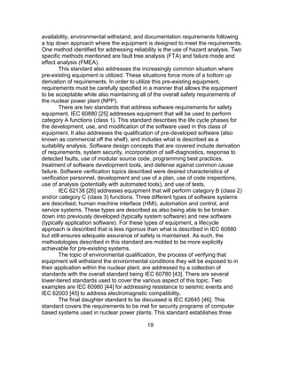 19
availability, environmental withstand, and documentation requirements following
a top down approach where the equipment is designed to meet the requirements.
One method identified for addressing reliability is the use of hazard analysis. Two
specific methods mentioned are fault tree analysis (FTA) and failure mode and
effect analysis (FMEA).
This standard also addresses the increasingly common situation where
pre-existing equipment is utilized. These situations force more of a bottom up
derivation of requirements. In order to utilize this pre-existing equipment,
requirements must be carefully specified in a manner that allows the equipment
to be acceptable while also maintaining all of the overall safety requirements of
the nuclear power plant (NPP).
There are two standards that address software requirements for safety
equipment. IEC 60880 [25] addresses equipment that will be used to perform
category A functions (class 1). This standard describes the life cycle phases for
the development, use, and modification of the software used in this class of
equipment. It also addresses the qualification of pre-developed software (also
known as commercial off the shelf), and includes what is described as a
suitability analysis. Software design concepts that are covered include derivation
of requirements, system security, incorporation of self-diagnostics, response to
detected faults, use of modular source code, programming best practices,
treatment of software development tools, and defense against common cause
failure. Software verification topics described were desired characteristics of
verification personnel, development and use of a plan, use of code inspections,
use of analysis (potentially with automated tools), and use of tests.
IEC 62138 [26] addresses equipment that will perform category B (class 2)
and/or category C (class 3) functions. Three different types of software systems
are described; human machine interface (HMI), automation and control, and
service systems. These types are described as also being able to be broken
down into previously developed (typically system software) and new software
(typically application software). For these types of equipment, a lifecycle
approach is described that is less rigorous than what is described in IEC 60880
but still ensures adequate assurance of safety is maintained. As such, the
methodologies described in this standard are molded to be more explicitly
achievable for pre-existing systems.
The topic of environmental qualification, the process of verifying that
equipment will withstand the environmental conditions they will be exposed to in
their application within the nuclear plant, are addressed by a collection of
standards with the overall standard being IEC 60780 [43]. There are several
lower-tiered standards used to cover the various aspect of this topic. Two
examples are IEC 60980 [44] for addressing resistance to seismic events and
IEC 62003 [45] to address electromagnetic compatibility.
The final daughter standard to be discussed is IEC 62645 [46]. This
standard covers the requirements to be met for security programs of computer
based systems used in nuclear power plants. This standard establishes three
 