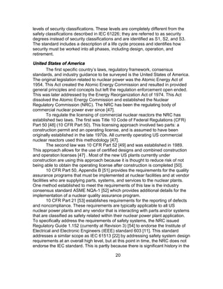 20
levels of security classifications. These levels are completely different from the
safety classifications described in IEC 61226; they are referred to as security
degrees instead of security classifications and are identified as S1, S2, and S3.
The standard includes a description of a life cycle process and identifies how
security must be worked into all phases, including design, operation, and
retirement.
United States of America
The first specific country’s laws, regulatory framework, consensus
standards, and industry guidance to be surveyed is the United States of America.
The original legislation related to nuclear power was the Atomic Energy Act of
1954. This Act created the Atomic Energy Commission and resulted in provided
general principles and concepts but left the regulation enforcement open ended.
This was later addressed by the Energy Reorganization Act of 1974. This Act
dissolved the Atomic Energy Commission and established the Nuclear
Regulatory Commission (NRC). The NRC has been the regulating body of
commercial nuclear power ever since [47].
To regulate the licensing of commercial nuclear reactors the NRC has
established two laws. The first was Title 10 Code of Federal Regulations (CFR)
Part 50 [48] (10 CFR Part 50). This licensing approach involved two parts: a
construction permit and an operating license, and is assumed to have been
originally established in the late 1970s. All currently operating US commercial
nuclear reactors used this methodology [47].
The second law was 10 CFR Part 52 [49] and was established in 1989.
This approach allows for the use of certified designs and combined construction
and operation licenses [47] . Most of the new US plants currently under
construction are using this approach because it is thought to reduce risk of not
being able to obtain the operating license after construction is completed [50].
10 CFR Part 50, Appendix B [51] provides the requirements for the quality
assurance programs that must be implemented at nuclear facilities and at vendor
facilities who are supplying parts, systems, and services to the nuclear plants.
One method established to meet the requirements of this law is the industry
consensus standard ASME NQA-1 [52] which provides additional details for the
implementation of a nuclear quality assurance program.
10 CFR Part 21 [53] establishes requirements for the reporting of defects
and noncompliance. These requirements are typically applicable to all US
nuclear power plants and any vendor that is interacting with parts and/or systems
that are classified as safety related within their nuclear power plant application.
To specifically address the requirements of safety systems, the NRC issued
Regulatory Guide 1.152 (currently at Revision 3) [54] to endorse the Institute of
Electrical and Electronic Engineers (IEEE) standard 603 [11]. This standard
addresses a similar scope as IEC 61513 [22] by addressing safety system design
requirements at an overall high level, but at this point in time, the NRC does not
endorse the IEC standard. This is partly because there is significant history in the
 